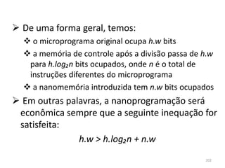 De uma forma geral, temos:
   o microprograma original ocupa h.w bits
   a memória de controle após a divisão passa de h.w
   para h.log₂n bits ocupados, onde n é o total de
   instruções diferentes do microprograma
   a nanomemória introduzida tem n.w bits ocupados
 Em outras palavras, a nanoprogramação será
 econômica sempre que a seguinte inequação for
 satisfeita:
               h.w > h.log₂n + n.w
                                                  202
 