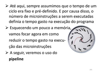  Até aqui, sempre assumimos que o tempo de um
 ciclo era fixo e pré-definido. E por causa disso, o
 número de microinstruções a serem executadas
 definia o tempo gasto na execução do programa
 Esquecendo um pouco a memória,
 vamos focar agora em como
 reduzir o tempo gasto na execu-
 ção das microinstruções
 A seguir, veremos o uso do
 pipeline

                                                205
 
