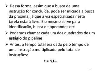  Dessa forma, assim que a busca de uma
 instrução for concluída, pode ser iniciada a busca
 da próxima, já que a via especializada nesta
 tarefa estará livre. E o mesmo serve para
 identificação, busca de operandos etc
 Podemos chamar cada um dos quadrados de um
 estágio do pipeline
 Antes, o tempo total era dado pelo tempo de
 uma instrução multiplicado pelo total de
 instruções:
                        t = n.tinst
                                               211
 