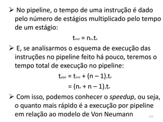  No pipeline, o tempo de uma instrução é dado
 pelo número de estágios multiplicado pelo tempo
 de um estágio:
                         tinst = ne.te
 E, se analisarmos o esquema de execução das
 instruções no pipeline feito há pouco, teremos o
 tempo total de execução no pipeline:
                 tpipe = tinst + (n – 1).te
                       = (ne + n – 1).te
 Com isso, podemos conhecer o speedup, ou seja,
 o quanto mais rápido é a execução por pipeline
 em relação ao modelo de Von Neumann         212
 