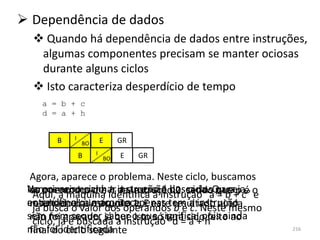  Dependência de dados
   Quando há dependência de dados entre instruções,
   algumas componentes precisam se manter ociosas
   durante alguns ciclos
   Isto caracteriza desperdício de tempo
    a = b + c
    d = a + h


       B   I            E    GR
               BO

               B    I        E    GR
                        BO


  Agora, aparece o problema. Neste ciclo, buscamos
 No operandos a e h instrução é dos sendoOub a é e
 Vamos a máquina identifica a instrução “a para+ c” o
  os primeiro ciclo, a dasucessão buscada. que
   Aqui, acompanhar a instrução 2, ciclos = seja,
 ao seu final,valor dos operandos resultado ainda
 entender o que acontece E estetem a instrução
  resultadoo ainstrução 1.
   já busca da máquina apenas b e c. Neste mesmo
 sem nemé buscada queo que significa, pois ainda
   ciclo, já sequer saber isto só “d = a + feito
  não foi gravado, já a instruçãoterá sidoh” ao
 não foi identificada
  final do ciclo seguinte                               216
 