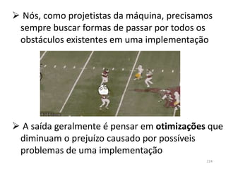  Nós, como projetistas da máquina, precisamos
 sempre buscar formas de passar por todos os
 obstáculos existentes em uma implementação




 A saída geralmente é pensar em otimizações que
 diminuam o prejuízo causado por possíveis
 problemas de uma implementação
                                            224
 