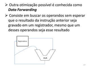  Outra otimização possível é conhecida como
 Data Forwarding
 Consiste em buscar os operandos sem esperar
 que o resultado da instrução anterior seja
 gravado em um registrador, mesmo que um
 desses operandos seja esse resultado

       Registradores




                       ULA

                                           227
 