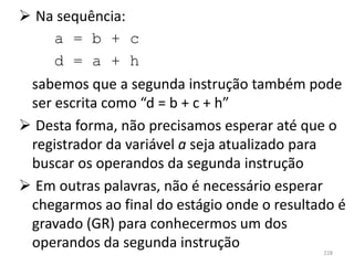  Na sequência:
     a = b + c
     d = a + h
 sabemos que a segunda instrução também pode
 ser escrita como “d = b + c + h”
 Desta forma, não precisamos esperar até que o
 registrador da variável a seja atualizado para
 buscar os operandos da segunda instrução
 Em outras palavras, não é necessário esperar
 chegarmos ao final do estágio onde o resultado é
 gravado (GR) para conhecermos um dos
 operandos da segunda instrução              228
 