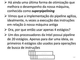  Há ainda uma última forma de otimização que
 melhora o desempenho da nossa máquina,
 conhecida como superpipelining
 Vimos que a implementação do pipeline agiliza,
 idealmente, ne vezes a execução das instruções
 em relação à nossa máquina antiga
 Ora, por que então usar apenas 4 estágios?
 Um dos processadores da Intel possui pipeline
 de 20 estágios. Apenas para dar uma ideia, os
 primeiros 4 estágios são usados para operações
 de busca de instruções
                B1 B2 B3 B4

                              . . .
                               . . .         232
 