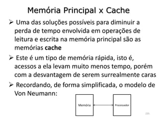 Memória Principal x Cache
 Uma das soluções possíveis para diminuir a
 perda de tempo envolvida em operações de
 leitura e escrita na memória principal são as
 memórias cache
 Este é um tipo de memória rápida, isto é,
 acessos a ela levam muito menos tempo, porém
 com a desvantagem de serem surrealmente caras
 Recordando, de forma simplificada, o modelo de
 Von Neumann:
                      Memória     Processador

                                                235
 