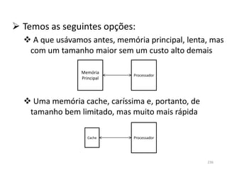  Temos as seguintes opções:
   A que usávamos antes, memória principal, lenta, mas
   com um tamanho maior sem um custo alto demais

                 Memória
                               Processador
                 Principal




   Uma memória cache, caríssima e, portanto, de
   tamanho bem limitado, mas muito mais rápida

                    Cache      Processador




                                                   236
 