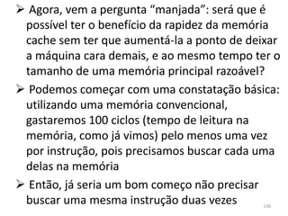  Agora, vem a pergunta “manjada”: será que é
 possível ter o benefício da rapidez da memória
 cache sem ter que aumentá-la a ponto de deixar
 a máquina cara demais, e ao mesmo tempo ter o
 tamanho de uma memória principal razoável?
 Podemos começar com uma constatação básica:
 utilizando uma memória convencional,
 gastaremos 100 ciclos (tempo de leitura na
 memória, como já vimos) pelo menos uma vez
 por instrução, pois precisamos buscar cada uma
 delas na memória
 Então, já seria um bom começo não precisar
 buscar uma mesma instrução duas vezes     238
 