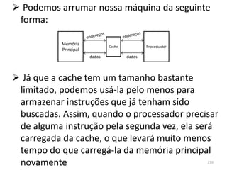  Podemos arrumar nossa máquina da seguinte
 forma:

           Memória
                               Cache           Processador
           Principal
                       dados           dados




 Já que a cache tem um tamanho bastante
 limitado, podemos usá-la pelo menos para
 armazenar instruções que já tenham sido
 buscadas. Assim, quando o processador precisar
 de alguma instrução pela segunda vez, ela será
 carregada da cache, o que levará muito menos
 tempo do que carregá-la da memória principal
 novamente                                                   239
 