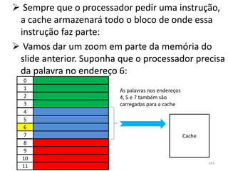  Sempre que o processador pedir uma instrução,
 a cache armazenará todo o bloco de onde essa
 instrução faz parte:
 Vamos dar um zoom em parte da memória do
 slide anterior. Suponha que o processador precisa
 da palavra no endereço 6:
   0
   1                     As palavras nos endereços
   2                     4, 5 e 7 também são
   3                     carregadas para a cache
   4
   5
   6
   7                                                 Cache
   8
   9
  10
                                                             243
  11
 