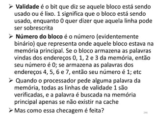  Validade é o bit que diz se aquele bloco está sendo
  usado ou é lixo. 1 significa que o bloco está sendo
  usado, enquanto 0 quer dizer que aquela linha pode
  ser sobrescrita
 Número do bloco é o número (evidentemente
  binário) que representa onde aquele bloco estava na
  memória principal. Se o bloco armazena as palavras
  vindas dos endereços 0, 1, 2 e 3 da memória, então
  seu número é 0; se armazena as palavras dos
  endereços 4, 5, 6 e 7, então seu número é 1; etc
 Quando o processador pede alguma palavra da
  memória, todas as linhas de validade 1 são
  verificadas, e a palavra é buscada na memória
  principal apenas se não existir na cache
 Mas como essa checagem é feita?                246
 