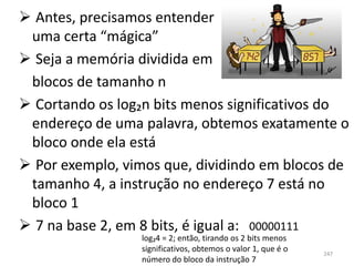  Antes, precisamos entender
 uma certa “mágica”
 Seja a memória dividida em
 blocos de tamanho n
 Cortando os log₂n bits menos significativos do
 endereço de uma palavra, obtemos exatamente o
 bloco onde ela está
 Por exemplo, vimos que, dividindo em blocos de
 tamanho 4, a instrução no endereço 7 está no
 bloco 1
 7 na base 2, em 8 bits, é igual a: 00000111
                 log₂4 = 2; então, tirando os 2 bits menos
                 significativos, obtemos o valor 1, que é o   247
                 número do bloco da instrução 7
 