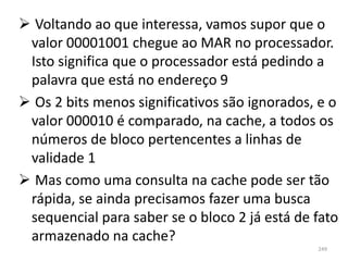  Voltando ao que interessa, vamos supor que o
 valor 00001001 chegue ao MAR no processador.
 Isto significa que o processador está pedindo a
 palavra que está no endereço 9
 Os 2 bits menos significativos são ignorados, e o
 valor 000010 é comparado, na cache, a todos os
 números de bloco pertencentes a linhas de
 validade 1
 Mas como uma consulta na cache pode ser tão
 rápida, se ainda precisamos fazer uma busca
 sequencial para saber se o bloco 2 já está de fato
 armazenado na cache?
                                               249
 
