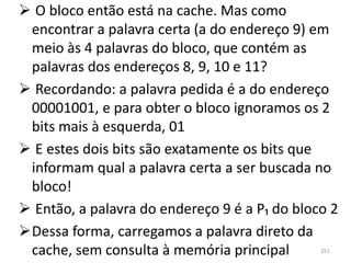  O bloco então está na cache. Mas como
 encontrar a palavra certa (a do endereço 9) em
 meio às 4 palavras do bloco, que contém as
 palavras dos endereços 8, 9, 10 e 11?
 Recordando: a palavra pedida é a do endereço
 00001001, e para obter o bloco ignoramos os 2
 bits mais à esquerda, 01
 E estes dois bits são exatamente os bits que
 informam qual a palavra certa a ser buscada no
 bloco!
 Então, a palavra do endereço 9 é a P₁ do bloco 2
Dessa forma, carregamos a palavra direto da
 cache, sem consulta à memória principal       251
 