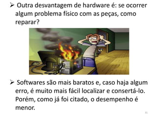  Outra desvantagem de hardware é: se ocorrer
 algum problema físico com as peças, como
 reparar?




 Softwares são mais baratos e, caso haja algum
 erro, é muito mais fácil localizar e consertá-lo.
 Porém, como já foi citado, o desempenho é
 menor.
                                                31
 