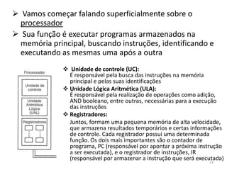  Vamos começar falando superficialmente sobre o
 processador
 Sua função é executar programas armazenados na
 memória principal, buscando instruções, identificando e
 executando as mesmas uma após a outra
               Unidade de controle (UC):
                É responsável pela busca das instruções na memória
                principal e pelas suas identificações
               Unidade Lógica Aritmética (ULA):
                É responsável pela realização de operações como adição,
                AND booleano, entre outras, necessárias para a execução
                das instruções
               Registradores:
                Juntos, formam uma pequena memória de alta velocidade,
                que armazena resultados temporários e certas informações
                de controle. Cada registrador possui uma determinada
                função. Os dois mais importantes são o contador de
                programa, PC (responsável por apontar a próxima instrução
                a ser executada), e o registrador de instruções, IR
                (responsável por armazenar a instrução que será executada)
                                                                    33
 