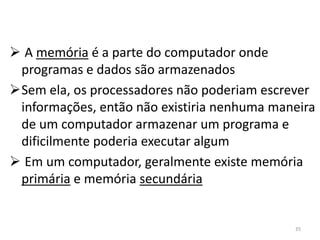  A memória é a parte do computador onde
 programas e dados são armazenados
Sem ela, os processadores não poderiam escrever
 informações, então não existiria nenhuma maneira
 de um computador armazenar um programa e
 dificilmente poderia executar algum
 Em um computador, geralmente existe memória
 primária e memória secundária


                                             35
 