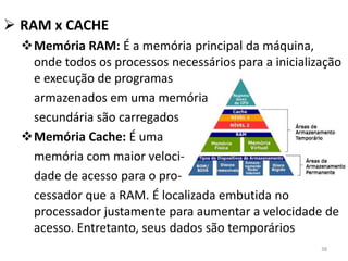  RAM x CACHE
  Memória RAM: É a memória principal da máquina,
   onde todos os processos necessários para a inicialização
   e execução de programas
   armazenados em uma memória
   secundária são carregados
  Memória Cache: É uma
   memória com maior veloci-
   dade de acesso para o pro-
   cessador que a RAM. É localizada embutida no
   processador justamente para aumentar a velocidade de
   acesso. Entretanto, seus dados são temporários
                                                       38
 