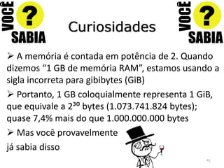 Curiosidades

 A memória é contada em potência de 2. Quando
dizemos “1 GB de memória RAM”, estamos usando a
sigla incorreta para gibibytes (GiB)
 Portanto, 1 GB coloquialmente representa 1 GiB,
que equivale a 2³: bytes (1.073.741.824 bytes);
quase 7,4% mais do que 1.000.000.000 bytes
 Mas você provavelmente
já sabia disso
                                              41
 