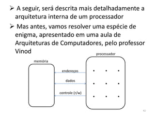  A seguir, será descrita mais detalhadamente a
 arquitetura interna de um processador
 Mas antes, vamos resolver uma espécie de
 enigma, apresentado em uma aula de
 Arquiteturas de Computadores, pelo professor
 Vinod                          processador
        memória

                   endereços       . . .
                     dados
                                   . . .
                  controle (r/w)
                                   . . .
                                              42
 