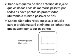  Dado o esquema do slide anterior, deseja-se
 que os dados lidos da memória passem por
 todos os nove pontos do processador,
 utilizando o mínimo possível de fios
 Os fios são todos retos, ou seja, a solução
 para o problema será o mínimo de linhas retas
 que passem por todos os pontos

                            . . .
         Uma configuração
         óbvia seria:       . . .
                            . . .
                                             43
 