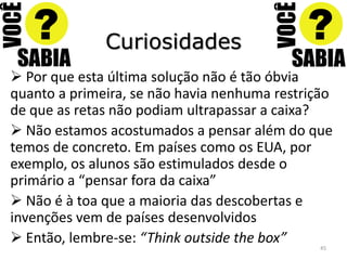 Curiosidades
 Por que esta última solução não é tão óbvia
quanto a primeira, se não havia nenhuma restrição
de que as retas não podiam ultrapassar a caixa?
 Não estamos acostumados a pensar além do que
temos de concreto. Em países como os EUA, por
exemplo, os alunos são estimulados desde o
primário a “pensar fora da caixa”
 Não é à toa que a maioria das descobertas e
invenções vem de países desenvolvidos
 Então, lembre-se: “Think outside the box”    45
 