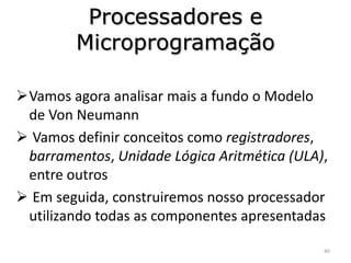 Processadores e
        Microprogramação

Vamos agora analisar mais a fundo o Modelo
 de Von Neumann
 Vamos definir conceitos como registradores,
 barramentos, Unidade Lógica Aritmética (ULA),
 entre outros
 Em seguida, construiremos nosso processador
 utilizando todas as componentes apresentadas

                                             46
 