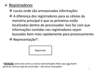  Registradores
       Locais onde são armazenadas informações
       A diferença dos registradores para as células da
       memória principal é que os primeiros estão
       localizados dentro do processador. Isso faz com que
       informações contidas nos registradores sejam
       buscadas bem mais rapidamente para processamento
       Representação*:

                               Registrador




*ATENÇÃO: tanto esta como as outras representações feitas aqui não fazem
parte de nenhum tipo de convenção – são meras ilustrações!
                                                                           47
 
