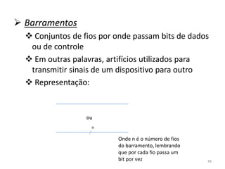  Barramentos
   Conjuntos de fios por onde passam bits de dados
   ou de controle
   Em outras palavras, artifícios utilizados para
   transmitir sinais de um dispositivo para outro
   Representação:


                  ou
                   n

                          Onde n é o número de fios
                          do barramento, lembrando
                          que por cada fio passa um
                          bit por vez                 48
 