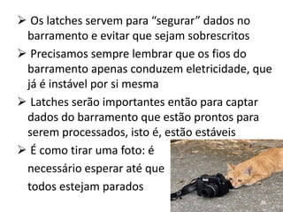  Os latches servem para “segurar” dados no
 barramento e evitar que sejam sobrescritos
 Precisamos sempre lembrar que os fios do
 barramento apenas conduzem eletricidade, que
 já é instável por si mesma
 Latches serão importantes então para captar
 dados do barramento que estão prontos para
 serem processados, isto é, estão estáveis
 É como tirar uma foto: é
 necessário esperar até que
 todos estejam parados
                                           56
 