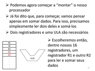  Podemos agora começar a “montar” o nosso
 processador
 Já foi dito que, para começar, vamos pensar
 apenas em somar dados. Para isso, precisamos
 simplesmente ler dois deles e somá-los
 Dois registradores e uma ULA são necessários
                        Escolheremos então,
 PC
 IR                    dentre nossos 16
 AC
 R1                    registradores, um
 R2                    registrador R1 e outro R2
 .           ULA
 .                     para ler e somar seus
 .
 .                     dados                  58
 