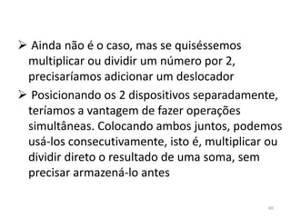  Ainda não é o caso, mas se quiséssemos
 multiplicar ou dividir um número por 2,
 precisaríamos adicionar um deslocador
 Posicionando os 2 dispositivos separadamente,
 teríamos a vantagem de fazer operações
 simultâneas. Colocando ambos juntos, podemos
 usá-los consecutivamente, isto é, multiplicar ou
 dividir direto o resultado de uma soma, sem
 precisar armazená-lo antes

                                              60
 
