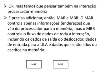  Ok, mas temos que pensar também na interação
 processador-memória
 É preciso adicionar, então, MAR e MBR. O MAR
 controla apenas informações (endereços) que
 vão do processador para a memória, mas o MBR
 controla o fluxo de dados de toda a interação,
 incluindo os dados de saída do deslocador, dados
 de entrada para a ULA e dados que serão lidos ou
 escritos na memória


              MAR           MBR

                                              64
 