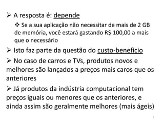  A resposta é: depende
   Se a sua aplicação não necessitar de mais de 2 GB
  de memória, você estará gastando R$ 100,00 a mais
  que o necessário
 Isto faz parte da questão do custo-benefício
 No caso de carros e TVs, produtos novos e
melhores são lançados a preços mais caros que os
anteriores
 Já produtos da indústria computacional tem
preços iguais ou menores que os anteriores, e
ainda assim são geralmente melhores (mais ágeis)
                                                        7
 