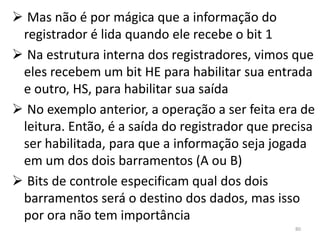  Mas não é por mágica que a informação do
 registrador é lida quando ele recebe o bit 1
 Na estrutura interna dos registradores, vimos que
 eles recebem um bit HE para habilitar sua entrada
 e outro, HS, para habilitar sua saída
 No exemplo anterior, a operação a ser feita era de
 leitura. Então, é a saída do registrador que precisa
 ser habilitada, para que a informação seja jogada
 em um dos dois barramentos (A ou B)
 Bits de controle especificam qual dos dois
 barramentos será o destino dos dados, mas isso
 por ora não tem importância
                                                 80
 