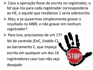  Caso a operação fosse de escrita no registrador, o
 bit que iria para cada registrador corresponderia
 ao HE, e aquele que recebesse 1 seria sobrescrito
 Mas, e se quisermos simplesmente gravar o
 resultado no MBR, e não gravar em nenhum
 registrador?
 Para isso, precisamos de um 17º
 bit de controle (EnC, Enable C),
 ao barramento C, que impeça
 escrita em qualquer um dos 16
 registradores caso isso não seja
 desejado                                        81
 