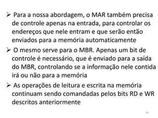  Para a nossa abordagem, o MAR também precisa
 de controle apenas na entrada, para controlar os
 endereços que nele entram e que serão então
 enviados para a memória automaticamente
 O mesmo serve para o MBR. Apenas um bit de
 controle é necessário, que é enviado para a saída
 do MBR, controlando se a informação nele contida
 irá ou não para a memória
 As operações de leitura e escrita na memória
 continuam sendo comandadas pelos bits RD e WR
 descritos anteriormente
                                              88
 
