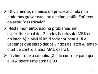  Obviamente, no início do processo ainda não
 podemos gravar nada no destino, então EnC tem
 de estar “desativado”
 Neste momento, não há problemas em
 especificar qual dos 2 dados (vindos do MBR ou
 do latch A) o AMUX irá direcionar para a ULA.
 Sabemos que serão dados vindos de latch A, então
 o bit de controle para AMUX será 0
 Já vimos que a combinação do controle para que
 a ULA opere uma soma é 00

                                             94
 