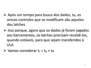  Após um tempo para busca dos dados, tь, os
 únicos controles que se modificam são aqueles
 dos latches
 Isso porque, agora que os dados já foram jogados
 aos barramentos, os latches precisam recebê-los,
 quando estáveis, para que sejam transferidos à
 ULA
 Vamos considerar t₁ = t₀ + tь


                                               97
 