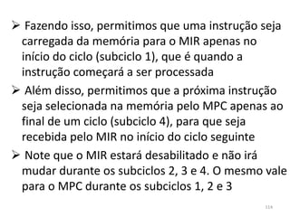  Fazendo isso, permitimos que uma instrução seja
 carregada da memória para o MIR apenas no
 início do ciclo (subciclo 1), que é quando a
 instrução começará a ser processada
 Além disso, permitimos que a próxima instrução
 seja selecionada na memória pelo MPC apenas ao
 final de um ciclo (subciclo 4), para que seja
 recebida pelo MIR no início do ciclo seguinte
 Note que o MIR estará desabilitado e não irá
 mudar durante os subciclos 2, 3 e 4. O mesmo vale
 para o MPC durante os subciclos 1, 2 e 3
                                              114
 