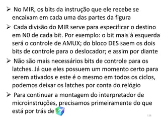  No MIR, os bits da instrução que ele recebe se
 encaixam em cada uma das partes da figura
 Cada divisão do MIR serve para especificar o destino
 em N0 de cada bit. Por exemplo: o bit mais à esquerda
 será o controle de AMUX; do bloco DES saem os dois
 bits de controle para o deslocador; e assim por diante
 Não são mais necessários bits de controle para os
 latches. Já que eles possuem um momento certo para
 serem ativados e este é o mesmo em todos os ciclos,
 podemos deixar os latches por conta do relógio
 Para continuar a montagem do interpretador de
 microinstruções, precisamos primeiramente do que
 está por trás de                                 116
 