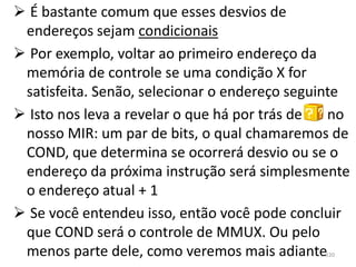  É bastante comum que esses desvios de
 endereços sejam condicionais
 Por exemplo, voltar ao primeiro endereço da
 memória de controle se uma condição X for
 satisfeita. Senão, selecionar o endereço seguinte
 Isto nos leva a revelar o que há por trás de  no
 nosso MIR: um par de bits, o qual chamaremos de
 COND, que determina se ocorrerá desvio ou se o
 endereço da próxima instrução será simplesmente
 o endereço atual + 1
 Se você entendeu isso, então você pode concluir
 que COND será o controle de MMUX. Ou pelo
 menos parte dele, como veremos mais adiante  120
 
