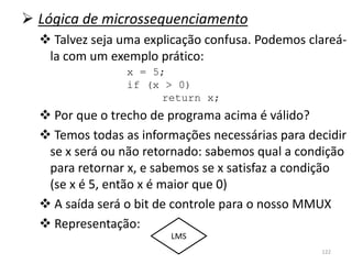  Lógica de microssequenciamento
   Talvez seja uma explicação confusa. Podemos clareá-
   la com um exemplo prático:
                 x = 5;
                 if (x > 0)
                      return x;
   Por que o trecho de programa acima é válido?
   Temos todas as informações necessárias para decidir
   se x será ou não retornado: sabemos qual a condição
   para retornar x, e sabemos se x satisfaz a condição
   (se x é 5, então x é maior que 0)
   A saída será o bit de controle para o nosso MMUX
   Representação:
                        LMS
                                                  122
 