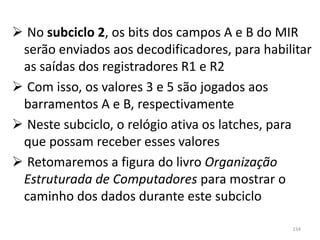  No subciclo 2, os bits dos campos A e B do MIR
 serão enviados aos decodificadores, para habilitar
 as saídas dos registradores R1 e R2
 Com isso, os valores 3 e 5 são jogados aos
 barramentos A e B, respectivamente
 Neste subciclo, o relógio ativa os latches, para
 que possam receber esses valores
 Retomaremos a figura do livro Organização
 Estruturada de Computadores para mostrar o
 caminho dos dados durante este subciclo

                                               134
 