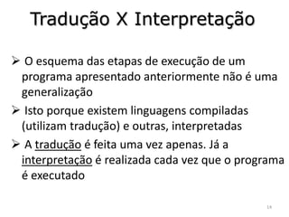 Tradução X Interpretação

 O esquema das etapas de execução de um
 programa apresentado anteriormente não é uma
 generalização
 Isto porque existem linguagens compiladas
 (utilizam tradução) e outras, interpretadas
 A tradução é feita uma vez apenas. Já a
 interpretação é realizada cada vez que o programa
 é executado

                                              14
 