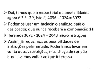  Daí, temos que o nosso total de possibilidades
 agora é 2¹² - 2;:, isto é, 4096 - 1024 = 3072
 Podemos usar um raciocínio análogo para o
 deslocador, que nunca receberá a combinação 11
 Teremos 3072 - 1024 = 2048 microinstruções
 Assim, já reduzimos as possibilidades de
 instruções pela metade. Poderíamos levar em
 conta outras restrições, mas chega de ser pão
 duro e vamos voltar ao que interessa

                                             141
 