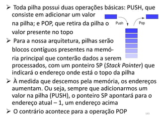  Toda pilha possui duas operações básicas: PUSH, que
 consiste em adicionar um valor
 na pilha; e POP, que retira da pilha o
 valor presente no topo
 Para a nossa arquitetura, pilhas serão
 blocos contíguos presentes na memó-
 ria principal que conterão dados a serem
 processados, com um ponteiro SP (Stack Pointer) que
 indicará o endereço onde está o topo da pilha
 À medida que descemos pela memória, os endereços
 aumentam. Ou seja, sempre que adicionarmos um
 valor na pilha (PUSH), o ponteiro SP apontará para o
 endereço atual – 1, um endereço acima
 O contrário acontece para a operação POP       143
 
