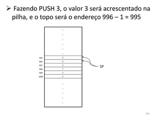  Fazendo PUSH 3, o valor 3 será acrescentado na
 pilha, e o topo será o endereço 996 – 1 = 995
                  .
                  .
                  .
                  .
                  .
                  .
           995    3

           996    9
           997    4
                  7
                               SP
           998
           999    2

          1000    5


                  .
                  .
                  .
                  .
                  .

                                              145
 