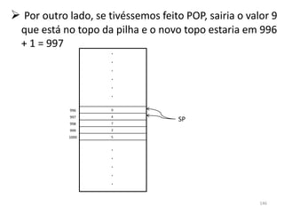 Por outro lado, se tivéssemos feito POP, sairia o valor 9
  que está no topo da pilha e o novo topo estaria em 996
  + 1 = 997
                      .
                      .
                      .
                      .
                      .
                      .

             996      9
             997      4
                      7
                                     SP
             998
             999      2

            1000      5


                      .
                      .
                      .
                      .
                      .

                                                       146
 
