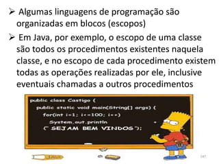  Algumas linguagens de programação são
 organizadas em blocos (escopos)
 Em Java, por exemplo, o escopo de uma classe
 são todos os procedimentos existentes naquela
 classe, e no escopo de cada procedimento existem
 todas as operações realizadas por ele, inclusive
 eventuais chamadas a outros procedimentos




                                             147
 